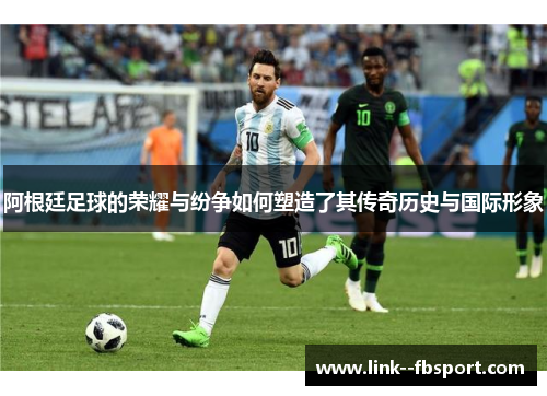 阿根廷足球的荣耀与纷争如何塑造了其传奇历史与国际形象