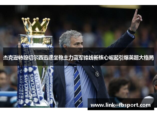 杰克逊转投切尔西迅速坐稳主力蓝军锋线新核心崛起引爆英超大格局 杰克逊转投切尔西迅速坐稳主力蓝军锋线新核心崛起引爆英超大格局