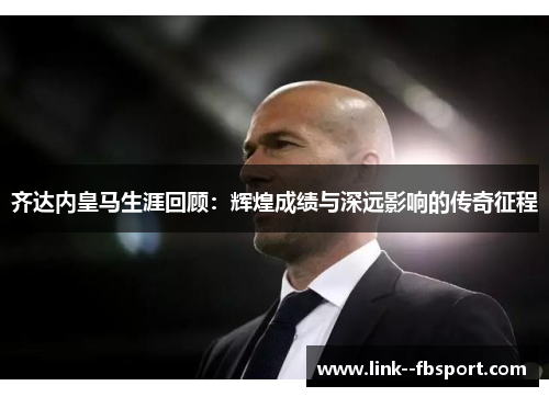 齐达内皇马生涯回顾：辉煌成绩与深远影响的传奇征程