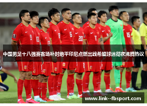 中国男足十八强赛客场补时绝平印尼点燃出线希望球迷彻夜沸腾热议 中国男足十八强赛客场补时绝平印尼点燃出线希望球迷彻夜沸腾热议