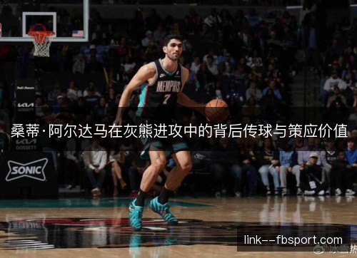 桑蒂·阿尔达马在灰熊进攻中的背后传球与策应价值 桑蒂·阿尔达马在灰熊进攻中的背后传球与策应价值